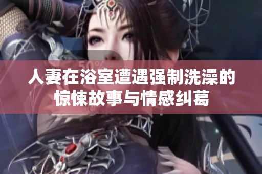 人妻在浴室遭遇强制洗澡的惊悚故事与情感纠葛