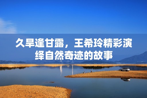 久旱逢甘露，王希玲精彩演绎自然奇迹的故事