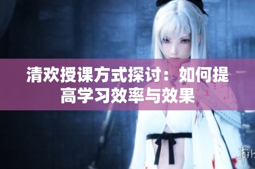 清欢授课方式探讨：如何提高学习效率与效果