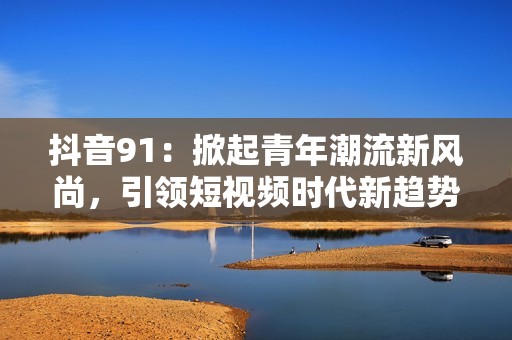抖音91：掀起青年潮流新风尚，引领短视频时代新趋势