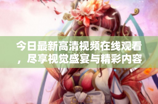 今日最新高清视频在线观看，尽享视觉盛宴与精彩内容