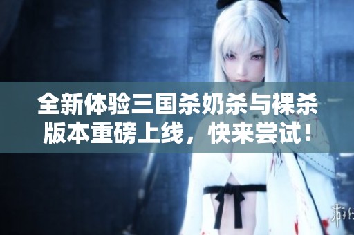 全新体验三国杀奶杀与裸杀版本重磅上线，快来尝试！