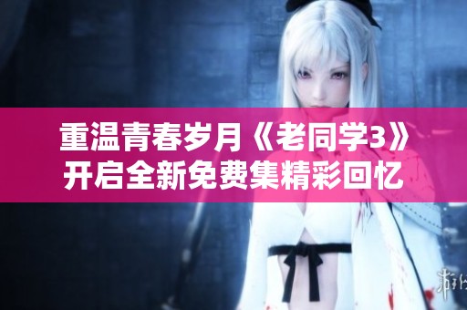 重温青春岁月《老同学3》开启全新免费集精彩回忆