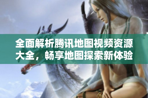 全面解析腾讯地图视频资源大全，畅享地图探索新体验