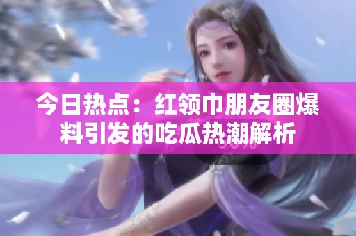 今日热点：红领巾朋友圈爆料引发的吃瓜热潮解析