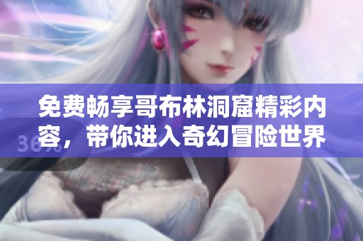 免费畅享哥布林洞窟精彩内容，带你进入奇幻冒险世界
