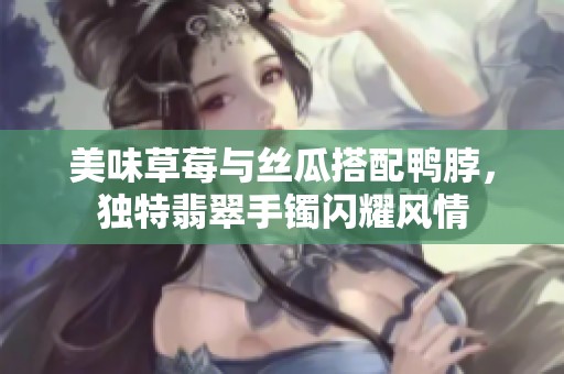美味草莓与丝瓜搭配鸭脖，独特翡翠手镯闪耀风情