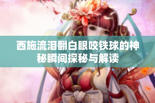 西施流泪翻白眼咬铁球的神秘瞬间探秘与解读
