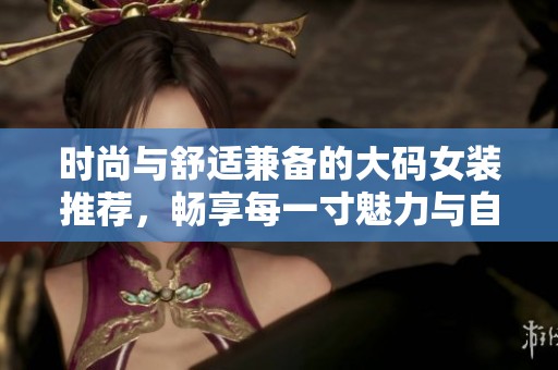时尚与舒适兼备的大码女装推荐，畅享每一寸魅力与自信
