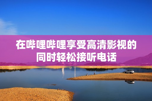 在哔哩哔哩享受高清影视的同时轻松接听电话
