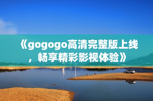《gogogo高清完整版上线，畅享精彩影视体验》