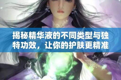 揭秘精华液的不同类型与独特功效，让你的护肤更精准