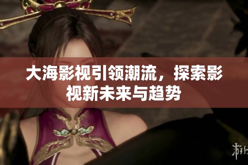大海影视引领潮流，探索影视新未来与趋势