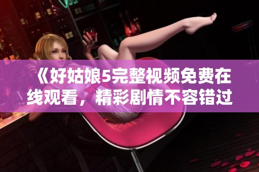 《好姑娘5完整视频免费在线观看，精彩剧情不容错过》