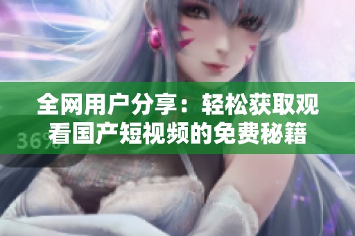 全网用户分享：轻松获取观看国产短视频的免费秘籍