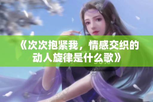 《次次抱紧我，情感交织的动人旋律是什么歌》