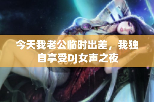 今天我老公临时出差，我独自享受DJ女声之夜