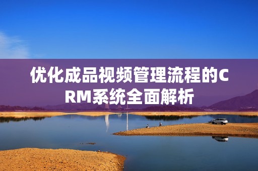 优化成品视频管理流程的CRM系统全面解析