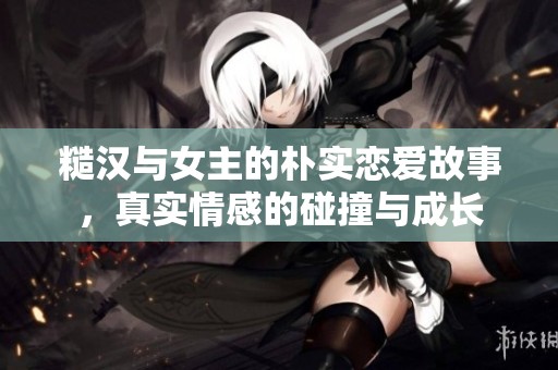 糙汉与女主的朴实恋爱故事，真实情感的碰撞与成长