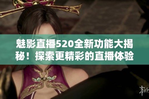 魅影直播520全新功能大揭秘！探索更精彩的直播体验