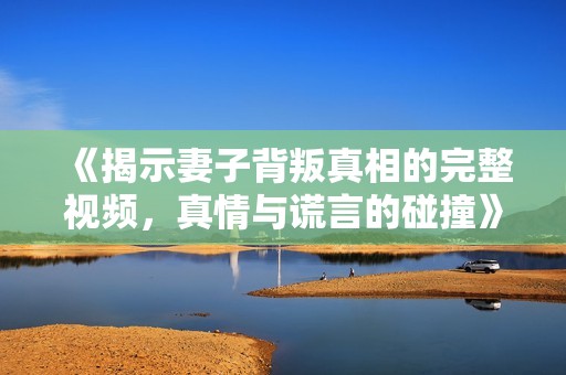 《揭示妻子背叛真相的完整视频，真情与谎言的碰撞》