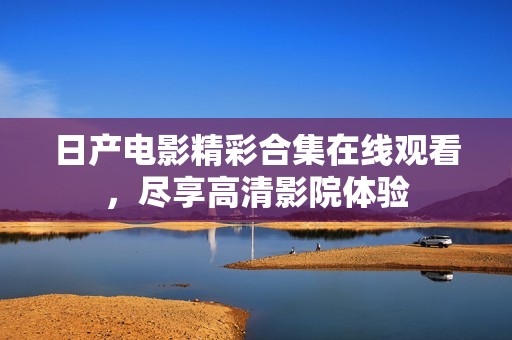 日产电影精彩合集在线观看，尽享高清影院体验