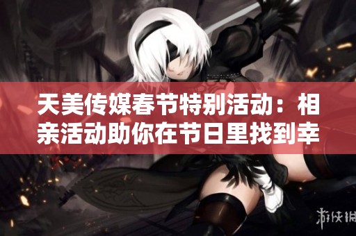 天美传媒春节特别活动：相亲活动助你在节日里找到幸福伴侣