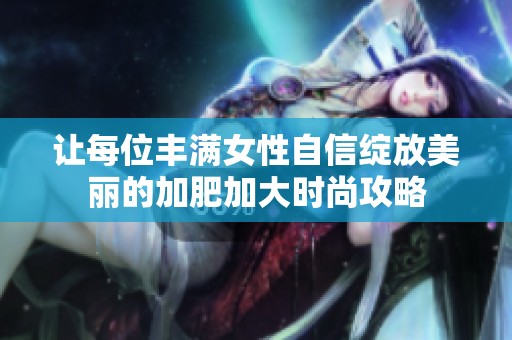 让每位丰满女性自信绽放美丽的加肥加大时尚攻略