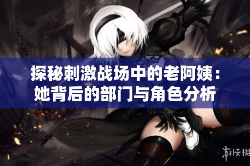探秘刺激战场中的老阿姨：她背后的部门与角色分析