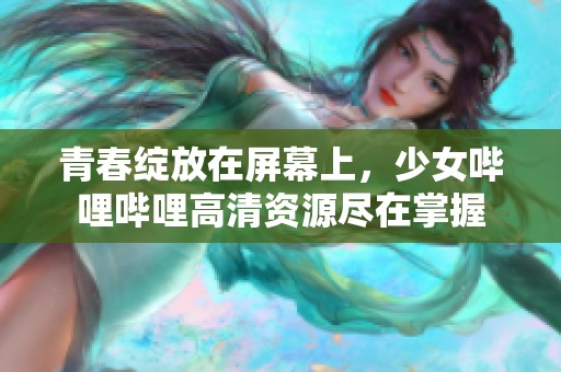 青春绽放在屏幕上，少女哔哩哔哩高清资源尽在掌握