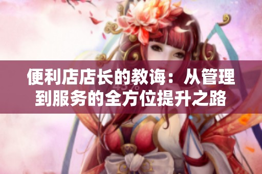 便利店店长的教诲：从管理到服务的全方位提升之路