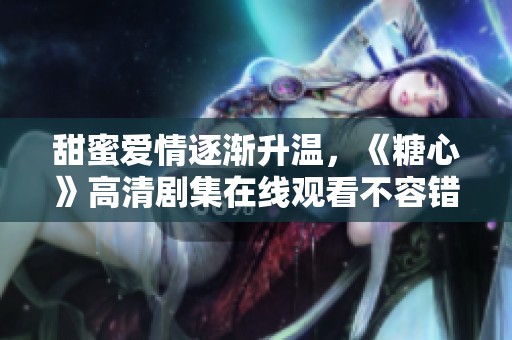 甜蜜爱情逐渐升温，《糖心》高清剧集在线观看不容错过