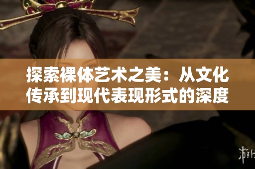 探索裸体艺术之美：从文化传承到现代表现形式的深度剖析