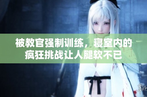 被教官强制训练，寝室内的疯狂挑战让人腿软不已