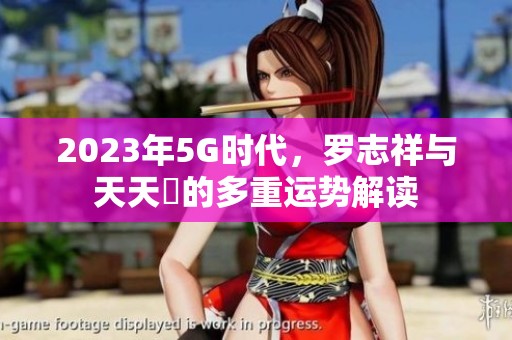 2023年5G时代，罗志祥与天天奭的多重运势解读