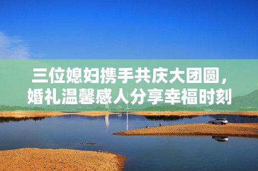 三位媳妇携手共庆大团圆，婚礼温馨感人分享幸福时刻