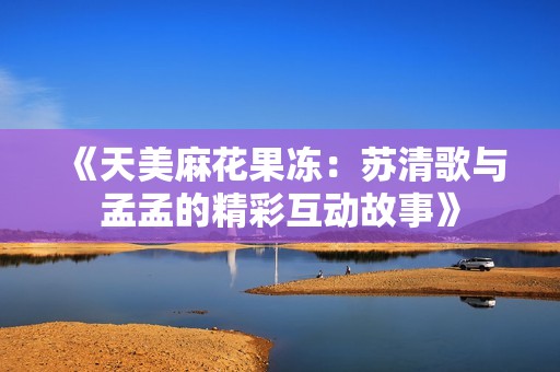 《天美麻花果冻：苏清歌与孟孟的精彩互动故事》