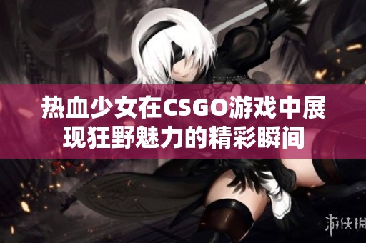 热血少女在CSGO游戏中展现狂野魅力的精彩瞬间
