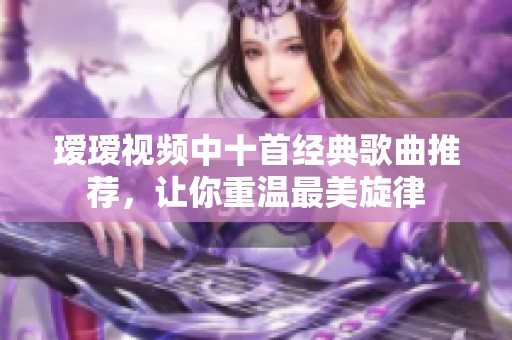 瑷瑷视频中十首经典歌曲推荐，让你重温最美旋律