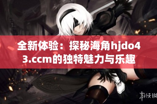 全新体验：探秘海角hjdo43.ccm的独特魅力与乐趣