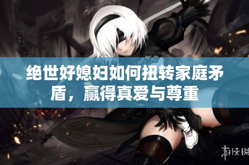 绝世好媳妇如何扭转家庭矛盾，赢得真爱与尊重
