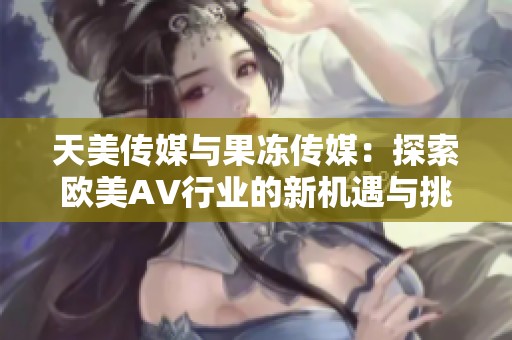 天美传媒与果冻传媒：探索欧美AV行业的新机遇与挑战