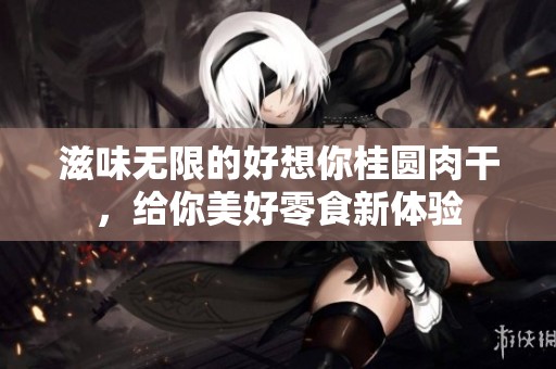 滋味无限的好想你桂圆肉干，给你美好零食新体验