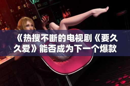 《热搜不断的电视剧《要久久爱》能否成为下一个爆款》