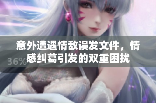 意外遭遇情敌误发文件，情感纠葛引发的双重困扰