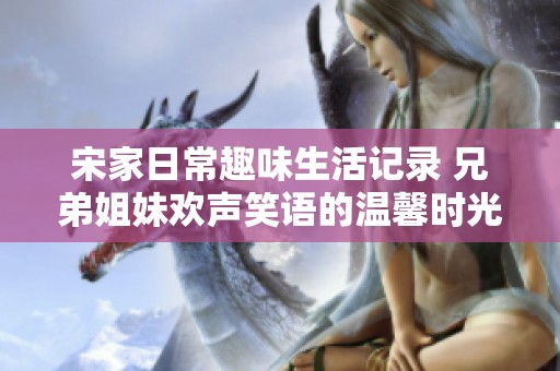 宋家日常趣味生活记录 兄弟姐妹欢声笑语的温馨时光