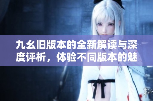 九幺旧版本的全新解读与深度评析，体验不同版本的魅力