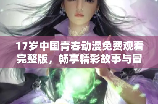 17岁中国青春动漫免费观看完整版，畅享精彩故事与冒险旅程