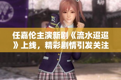 任嘉伦主演新剧《流水迢迢》上线，精彩剧情引发关注