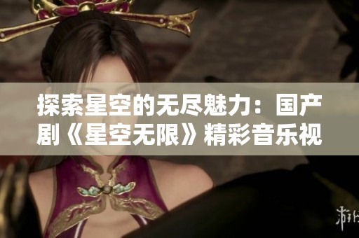 探索星空的无尽魅力：国产剧《星空无限》精彩音乐视频解读